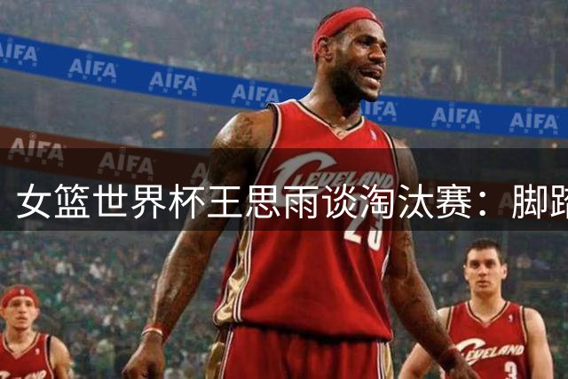 女篮世界杯王思雨谈淘汰赛：脚踏实地专注每场比赛